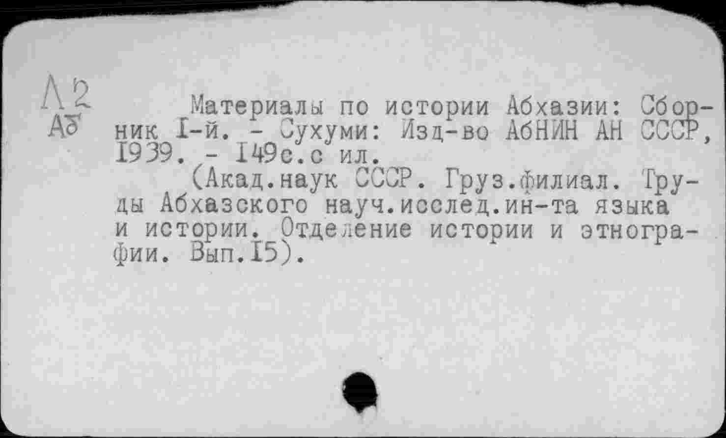 ﻿Материалы по истории Абхазии: Сбо ник 1-й. - Сухуми: Изд-во АбНИН АН ССС 1939. - 149с.с ил.
(Акад.наук СССР. Груз.филиал. Тру ды Абхазского науч.исслед.ин-та языка и истории. Отделение истории и этногра фии. Вып.15).